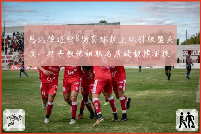 恩比德连续8场罚球数上双引联盟关注,对手教练组联名质疑假摔演技数据飙升__br_