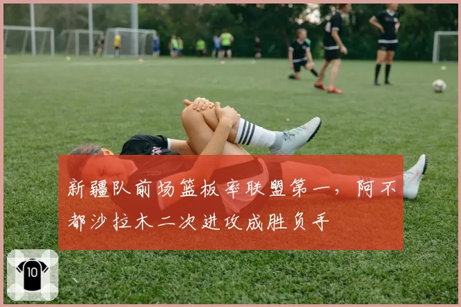 新疆队前场篮板率联盟第一，阿不都沙拉木二次进攻成胜负手
