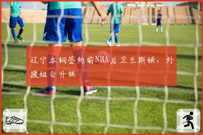 辽宁本钢签约前NBA后卫兰斯顿，外援组合升级