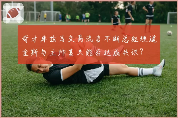 奇才库兹马交易流言不断总经理道金斯与主帅基夫能否达成共识？