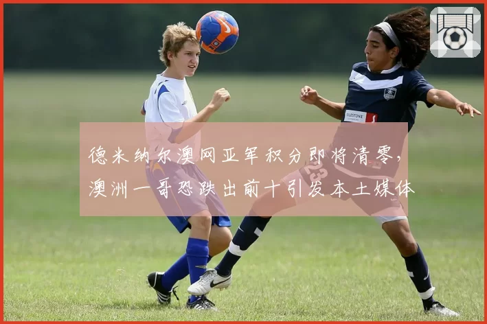 德米纳尔澳网亚军积分即将清零，澳洲一哥恐跌出前十引发本土媒体声讨