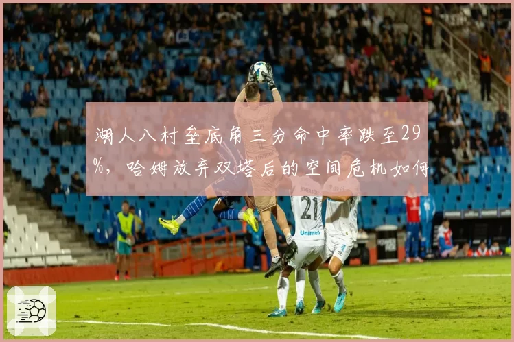 湖人八村垒底角三分命中率跌至29%,哈姆放弃双塔后的空间危机如何解?