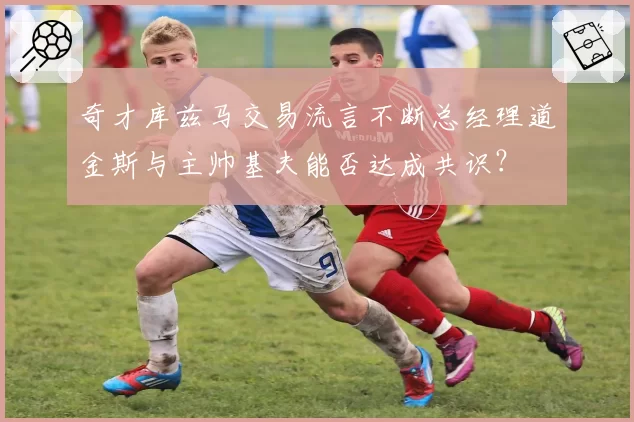 奇才库兹马交易流言不断总经理道金斯与主帅基夫能否达成共识？