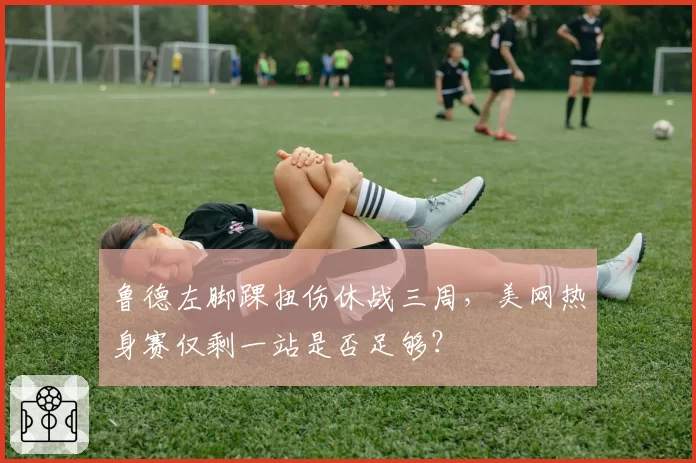 鲁德左脚踝扭伤休战三周，美网热身赛仅剩一站是否足够？