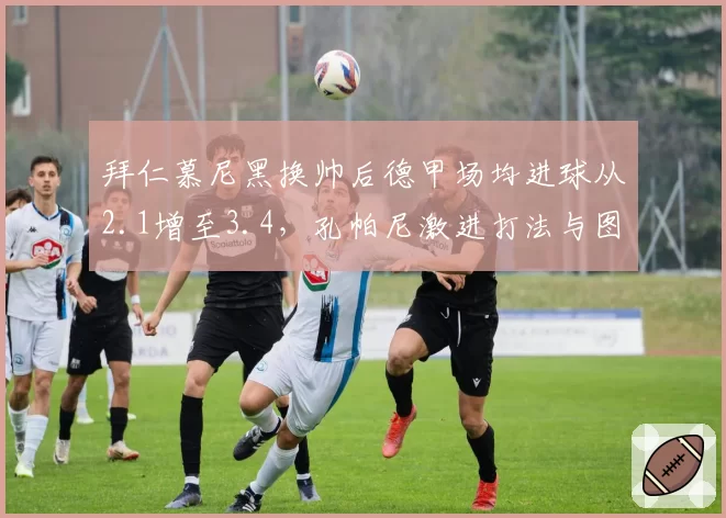 拜仁慕尼黑换帅后德甲场均进球从2.1增至3.4,孔帕尼激进打法与图赫尔保守风格呈现两极
