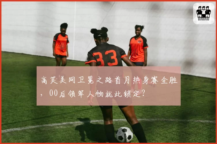 高芙美网卫冕之路首月热身赛全胜,00后领军人物就此锁定?