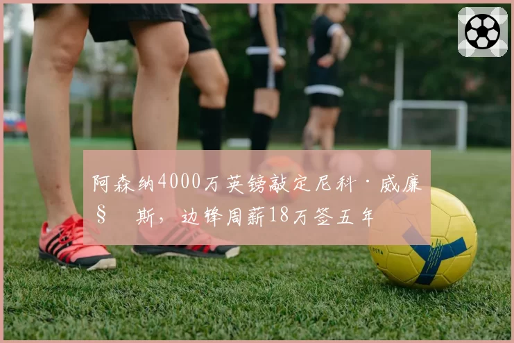 阿森纳4000万英镑敲定尼科·威廉姆斯,边锋周薪18万签五年