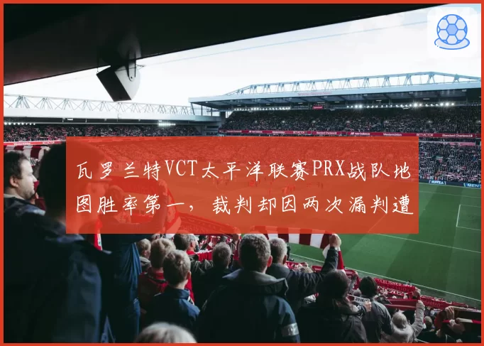 瓦罗兰特VCT太平洋联赛PRX战队地图胜率第一，裁判却因两次漏判遭围攻