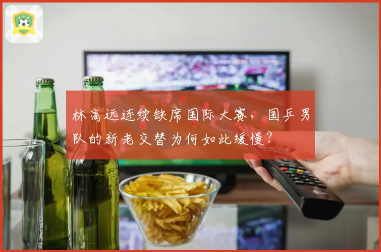 林高远连续缺席国际大赛,国乒男队的新老交替为何如此缓慢?