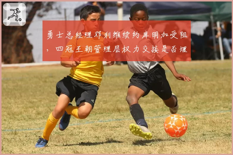 勇士总经理邓利维续约库明加受阻,四冠王朝管理层权力交接是否埋下隐患?