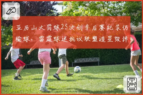 亚历山大罚球25次创季后赛纪录仍输球,雷霆球迷抗议联盟造星毁掉比赛