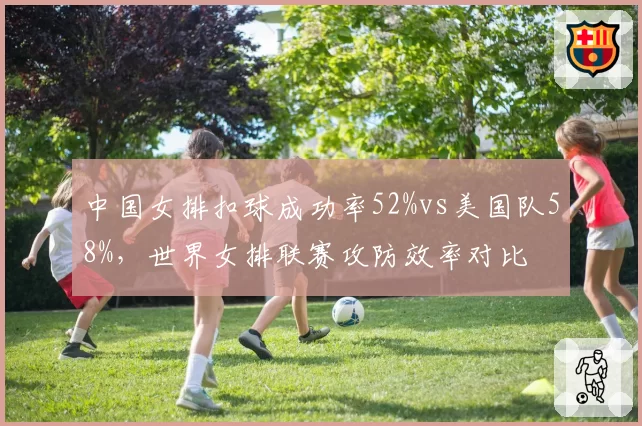中国女排扣球成功率52%vs美国队58%，世界女排联赛攻防效率对比
