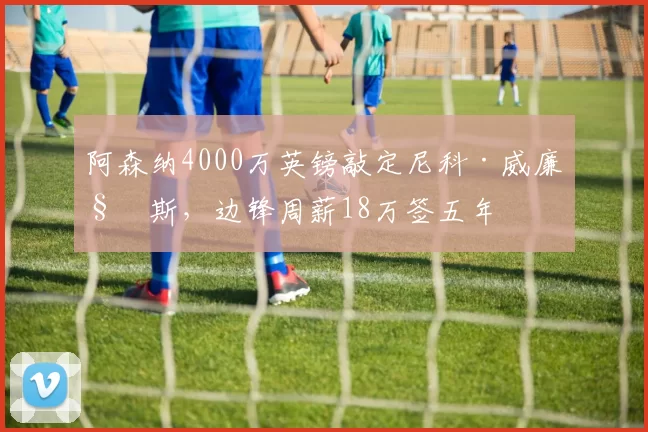 阿森纳4000万英镑敲定尼科·威廉姆斯,边锋周薪18万签五年