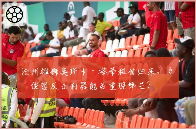 沧州雄狮奥斯卡·塔蒂租借归来,肇俊哲反击利器能否重现锋芒?