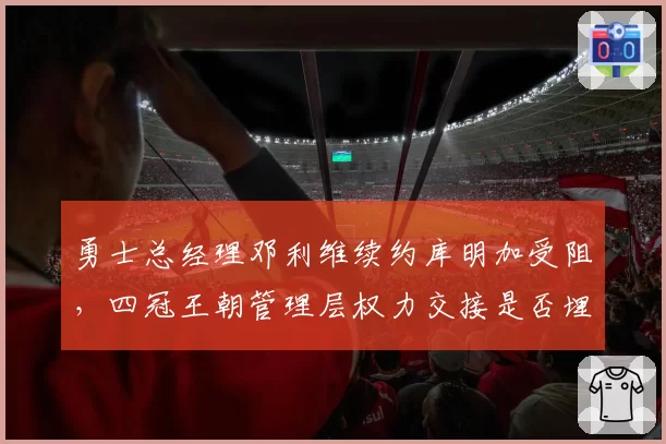 勇士总经理邓利维续约库明加受阻,四冠王朝管理层权力交接是否埋下隐患?