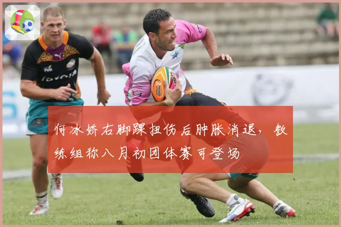 何冰娇右脚踝扭伤后肿胀消退,教练组称八月初团体赛可登场