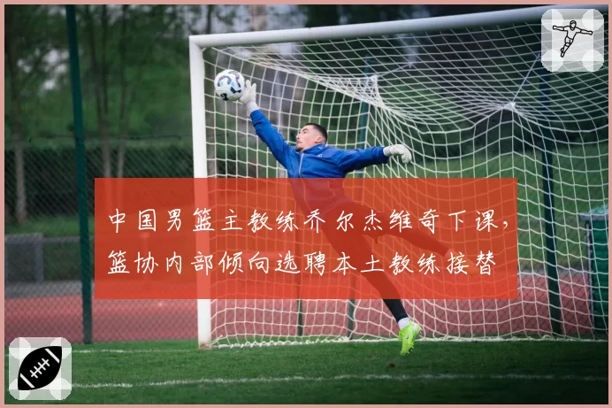 中国男篮主教练乔尔杰维奇下课,篮协内部倾向选聘本土教练接替