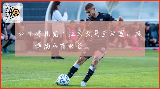 公牛将扎克·拉文交易至活塞,换回博扬和首轮签