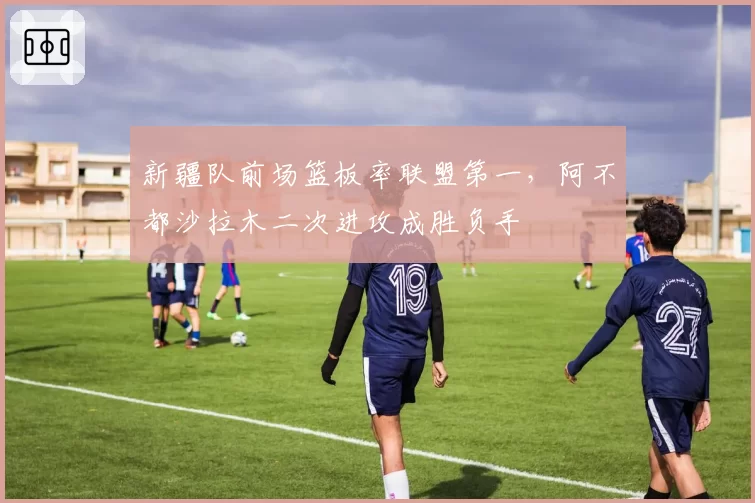 新疆队前场篮板率联盟第一，阿不都沙拉木二次进攻成胜负手