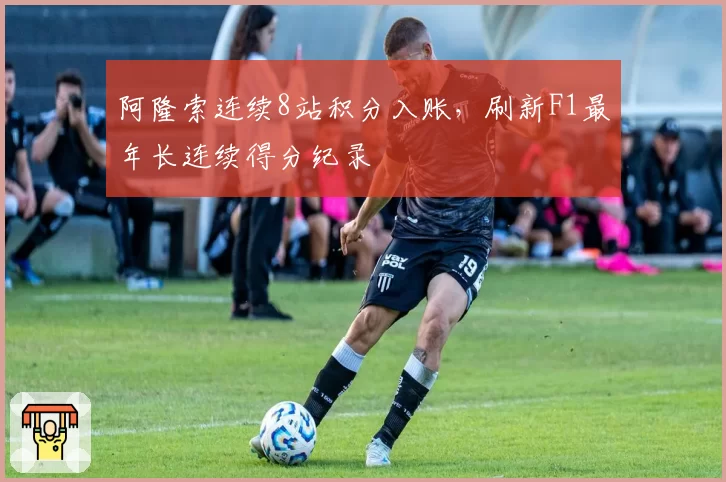 阿隆索连续8站积分入账，刷新F1最年长连续得分纪录