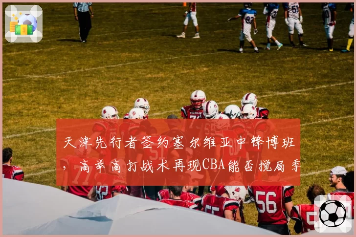 天津先行者签约塞尔维亚中锋博班,高举高打战术再现CBA能否搅局季后赛