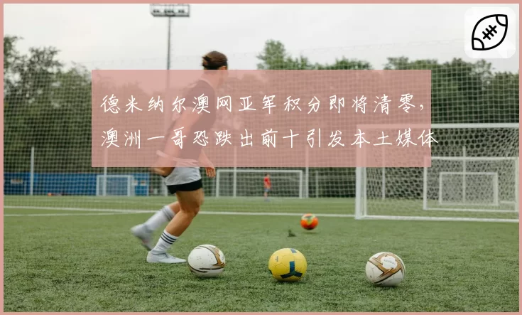 德米纳尔澳网亚军积分即将清零，澳洲一哥恐跌出前十引发本土媒体声讨