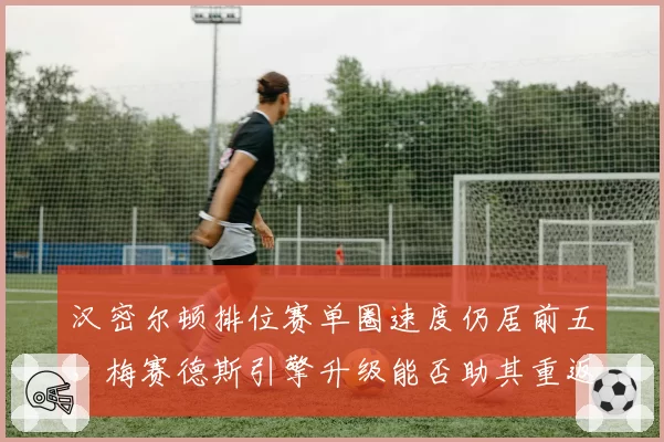 汉密尔顿排位赛单圈速度仍居前五，梅赛德斯引擎升级能否助其重返巅峰？