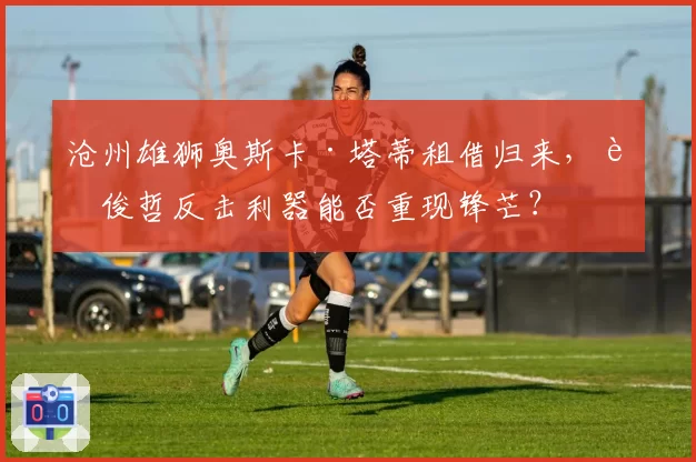 沧州雄狮奥斯卡·塔蒂租借归来,肇俊哲反击利器能否重现锋芒?