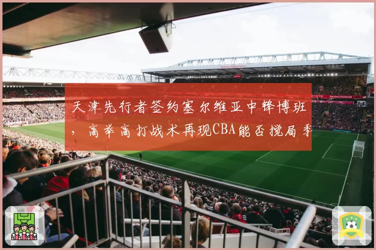 天津先行者签约塞尔维亚中锋博班,高举高打战术再现CBA能否搅局季后赛