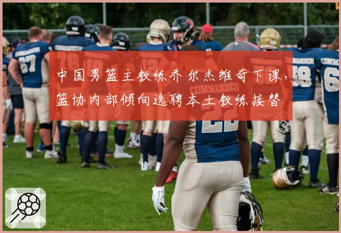中国男篮主教练乔尔杰维奇下课,篮协内部倾向选聘本土教练接替