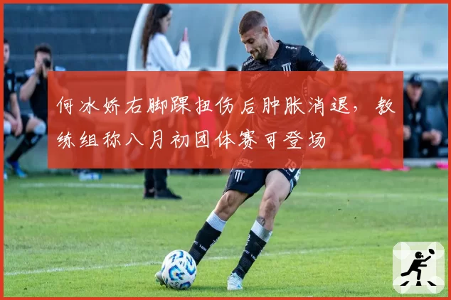 何冰娇右脚踝扭伤后肿胀消退,教练组称八月初团体赛可登场
