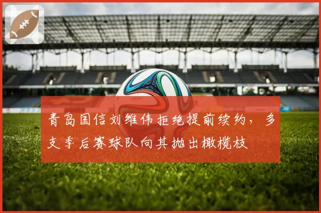 青岛国信刘维伟拒绝提前续约，多支季后赛球队向其抛出橄榄枝