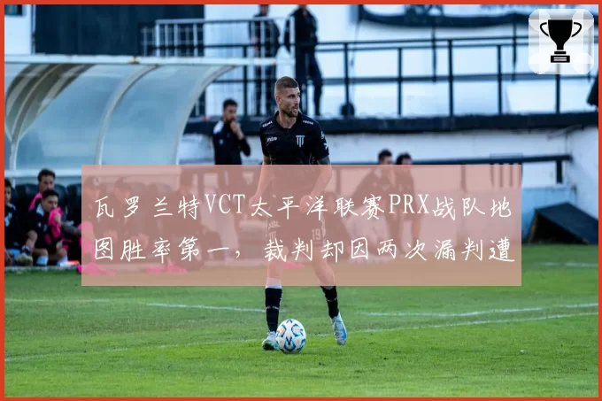 瓦罗兰特VCT太平洋联赛PRX战队地图胜率第一，裁判却因两次漏判遭围攻