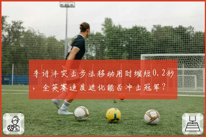 李诗沣突击步法移动用时缩短0.2秒，全英赛速度进化能否冲击冠军？