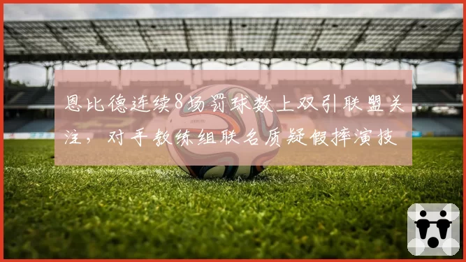 恩比德连续8场罚球数上双引联盟关注,对手教练组联名质疑假摔演技数据飙升__br_