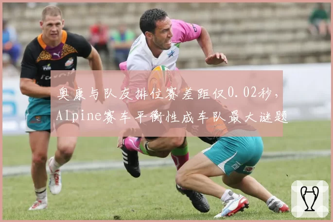 奥康与队友排位赛差距仅0.02秒，Alpine赛车平衡性成车队最大谜题