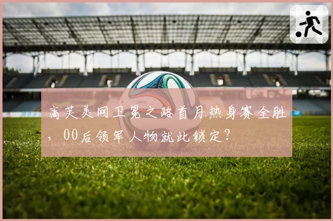 高芙美网卫冕之路首月热身赛全胜,00后领军人物就此锁定?