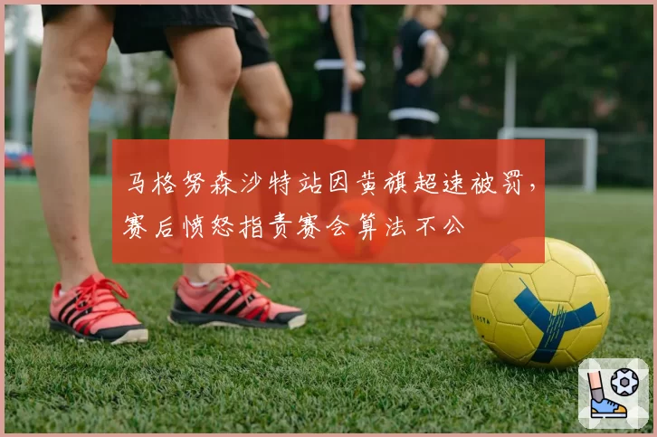 马格努森沙特站因黄旗超速被罚，赛后愤怒指责赛会算法不公